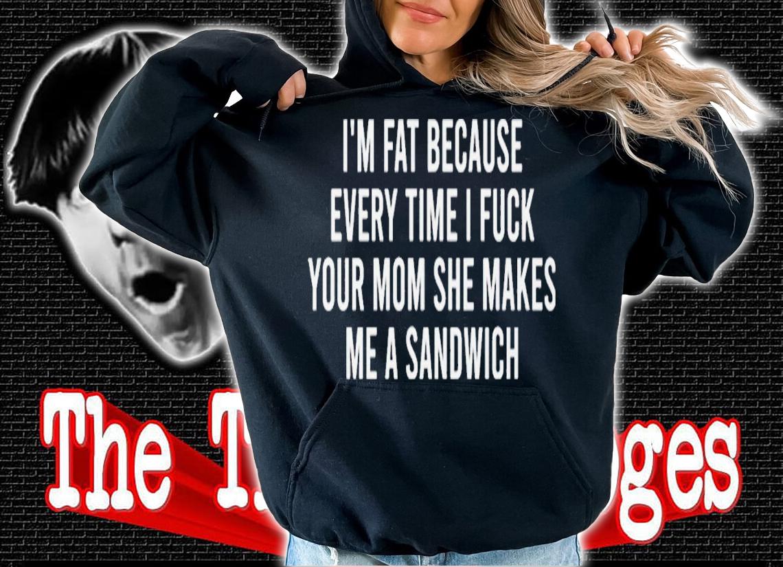Im fat because every time i fuck your mom she makes me a sandwich shirt t-shirt hoodie