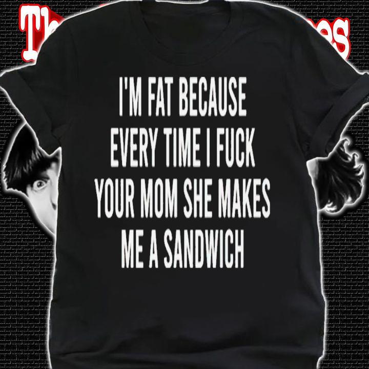 Im fat because every time i fuck your mom she makes me a sandwich shirt t-shirt shirt