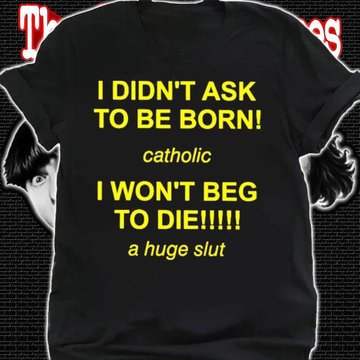 I Didn't Ask To Be Born Catholic I Won't Beg To Die A Huge Slut T-Shirt t-shirt shirt