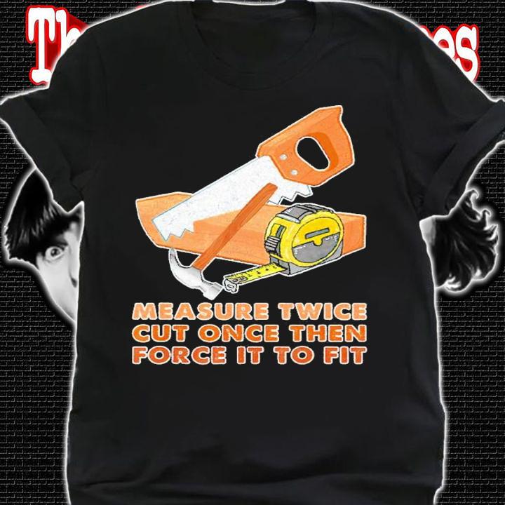 Measure Twice Cut Once Then Force It To Fit Shirt