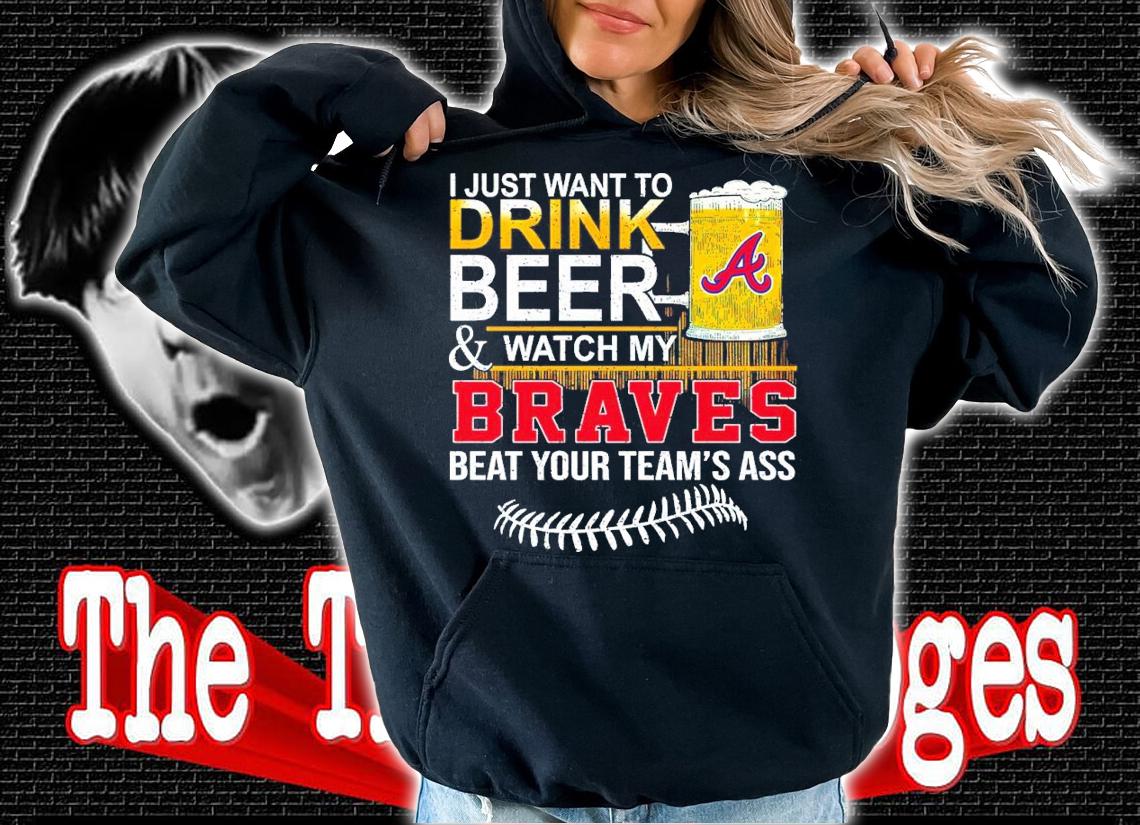I Just Want To Drink Beer And Watch My Braves Beat Your Team's Ass Shirt hoodie