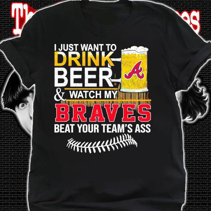 I Just Want To Drink Beer And Watch My Braves Beat Your Team's Ass Shirt shirt