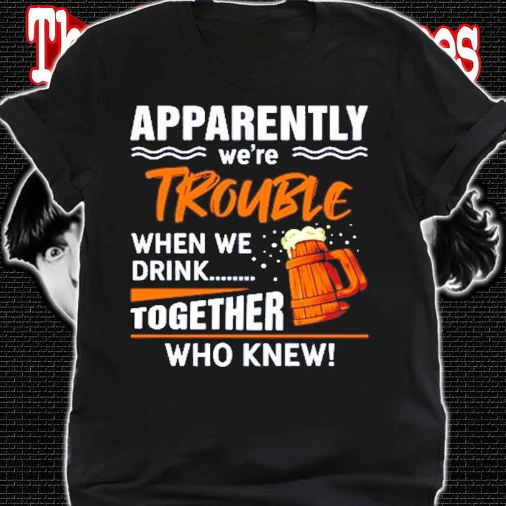 Apparently we're trouble when we drink together who knew shirt